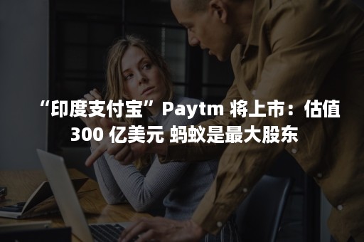 “印度支付宝”Paytm 将上市：估值 300 亿美元 蚂蚁是最大股东