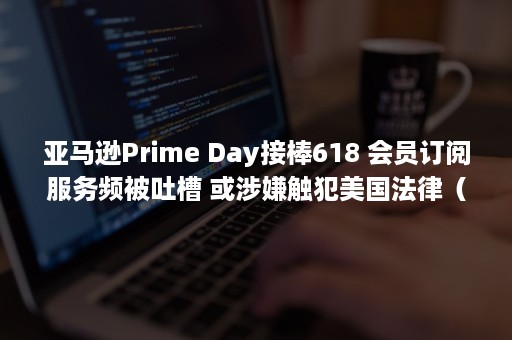 亚马逊Prime Day接棒618 会员订阅服务频被吐槽 或涉嫌触犯美国法律（亚马逊prime day是几号）