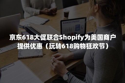 京东618大促联合Shopify为美国商户提供优惠（玩转618购物狂欢节）