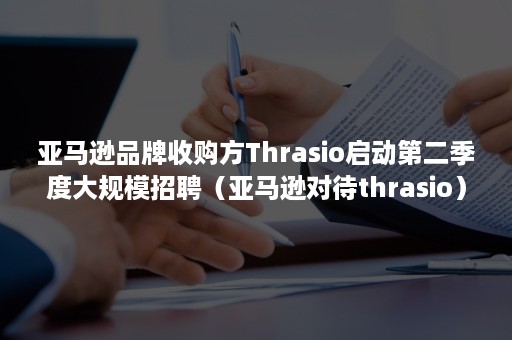 亚马逊品牌收购方Thrasio启动第二季度大规模招聘（亚马逊对待thrasio）