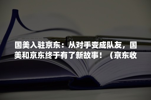 国美入驻京东：从对手变成队友，国美和京东终于有了新故事！（京东收购国美股份）