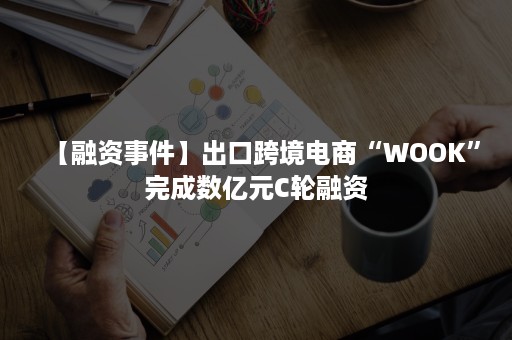 【融资事件】出口跨境电商“WOOK”完成数亿元C轮融资