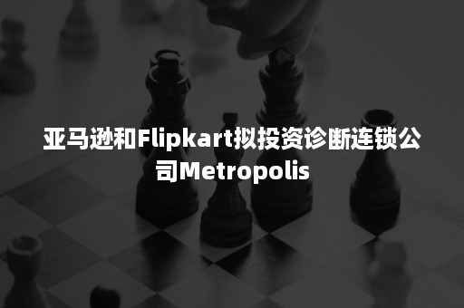 亚马逊和Flipkart拟投资诊断连锁公司Metropolis