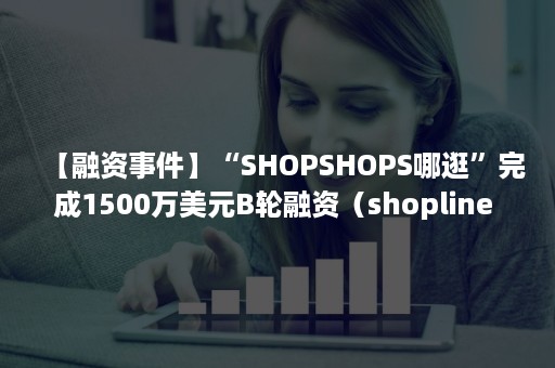 【融资事件】“SHOPSHOPS哪逛”完成1500万美元B轮融资（shopline 融资）