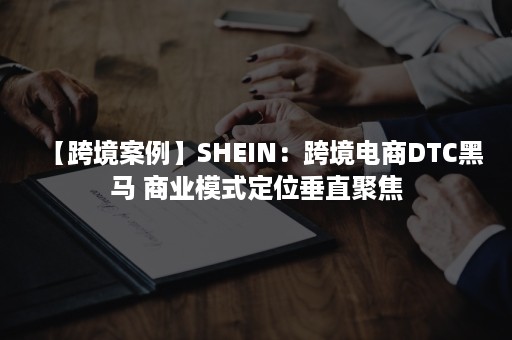 【跨境案例】SHEIN：跨境电商DTC黑马 商业模式定位垂直聚焦