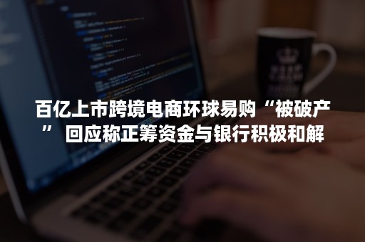 百亿上市跨境电商环球易购“被破产” 回应称正筹资金与银行积极和解