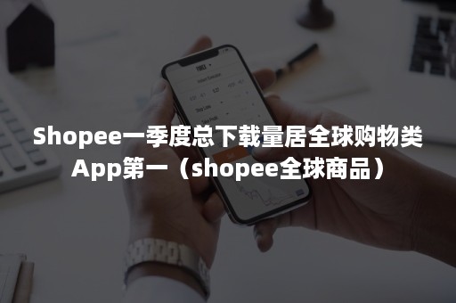 Shopee一季度总下载量居全球购物类App第一（shopee全球商品）