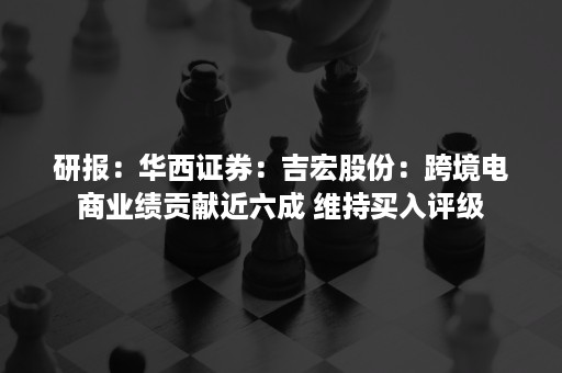 研报：华西证券：吉宏股份：跨境电商业绩贡献近六成 维持买入评级