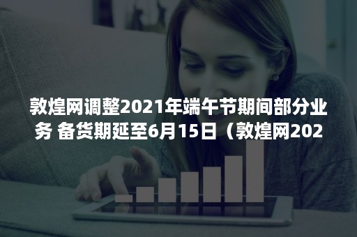 敦煌网调整2021年端午节期间部分业务 备货期延至6月15日（敦煌网2021经营状况）