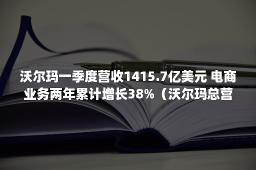 沃尔玛一季度营收1415.7亿美元 电商业务两年累计增长38%（沃尔玛总营收）