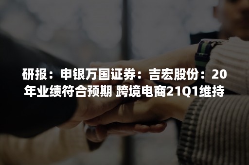 研报：申银万国证券：吉宏股份：20年业绩符合预期 跨境电商21Q1维持高增