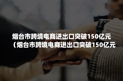 烟台市跨境电商进出口突破150亿元（烟台市跨境电商进出口突破150亿元企业）