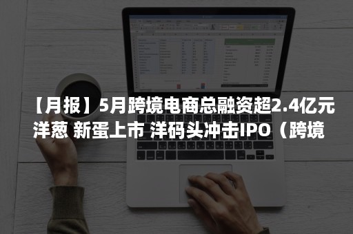 【月报】5月跨境电商总融资超2.4亿元 洋葱 新蛋上市 洋码头冲击IPO（跨境电商服务平台融资）