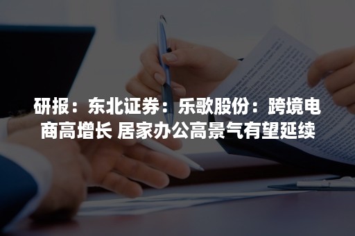 研报：东北证券：乐歌股份：跨境电商高增长 居家办公高景气有望延续