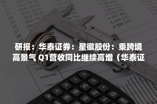 研报：华泰证券：星徽股份：乘跨境高景气 Q1营收同比继续高增（华泰证券报告）