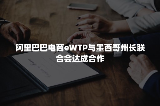 阿里巴巴电商eWTP与墨西哥州长联合会达成合作