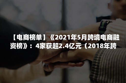 【电商榜单】《2021年5月跨境电商融资榜》：4家获超2.4亿元（2018年跨境电商）