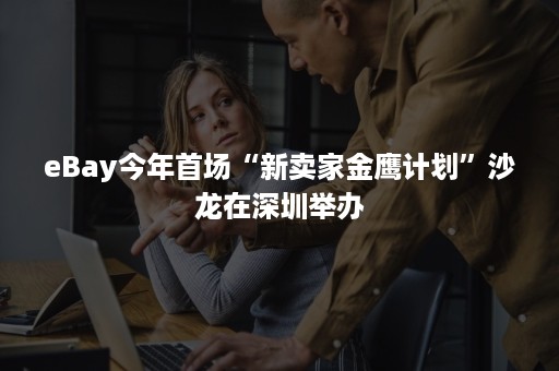 eBay今年首场“新卖家金鹰计划”沙龙在深圳举办