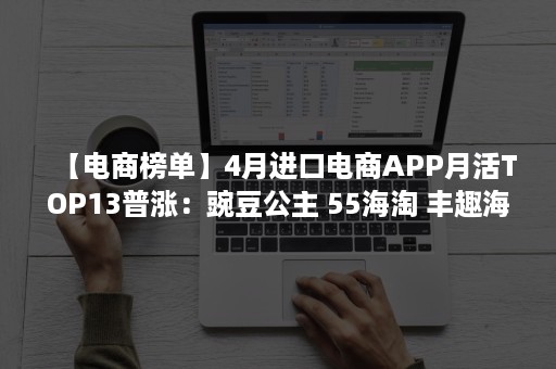 【电商榜单】4月进口电商APP月活TOP13普涨：豌豆公主 55海淘 丰趣海淘月活环比为2%以上（豌豆公主 跨境电商）