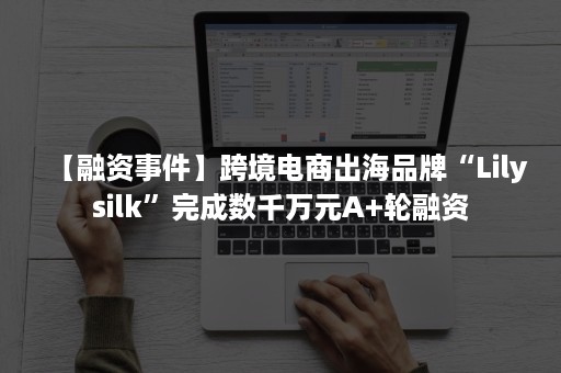 【融资事件】跨境电商出海品牌“Lilysilk”完成数千万元A+轮融资