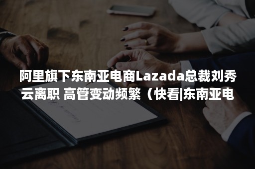 阿里旗下东南亚电商Lazada总裁刘秀云离职 高管变动频繁（快看|东南亚电商Lazada任命新CEO,超过90%员工来自本土）