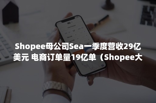 Shopee母公司Sea一季度营收29亿美元 电商订单量19亿单（Shopee大股东）