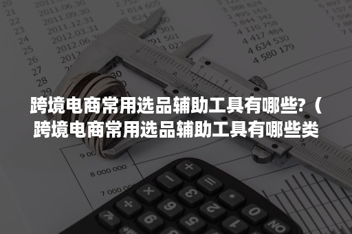 跨境电商常用选品辅助工具有哪些?（跨境电商常用选品辅助工具有哪些类型）