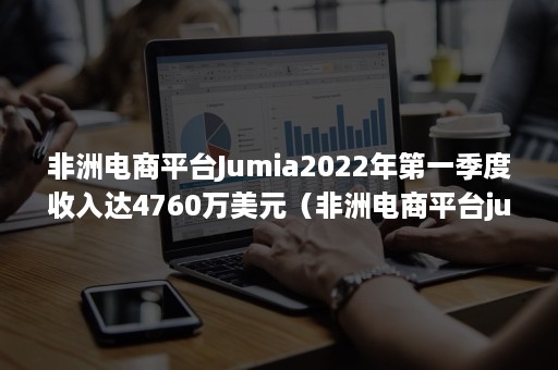 非洲电商平台Jumia2022年第一季度收入达4760万美元（非洲电商平台jumia怎么入住）