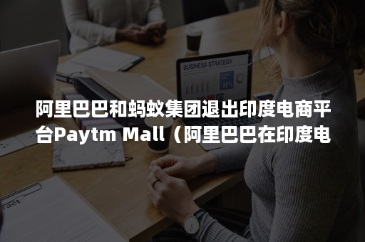 阿里巴巴和蚂蚁集团退出印度电商平台Paytm Mall（阿里巴巴在印度电商市场状况）