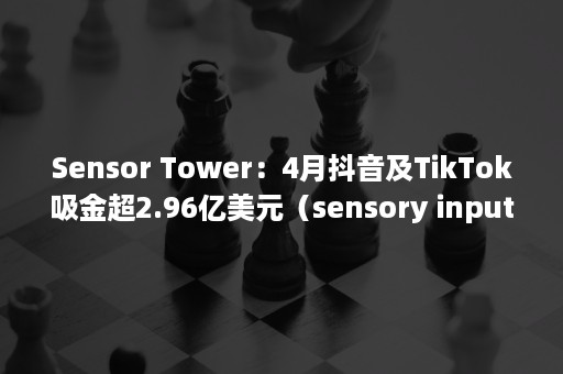 Sensor Tower：4月抖音及TikTok吸金超2.96亿美元（sensory input）