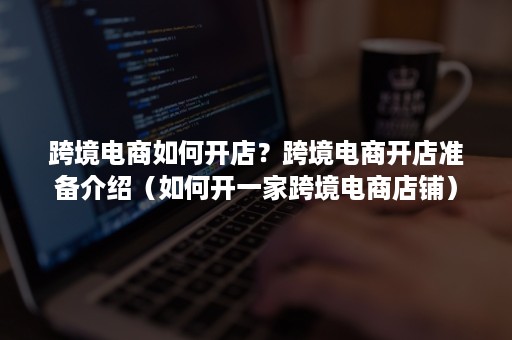 跨境电商如何开店？跨境电商开店准备介绍（如何开一家跨境电商店铺）