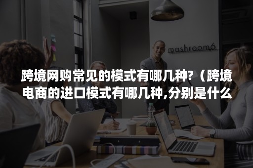 跨境网购常见的模式有哪几种?（跨境电商的进口模式有哪几种,分别是什么?）