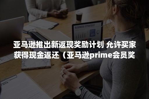 亚马逊推出新返现奖励计划 允许买家获得现金返还（亚马逊prime会员奖励）