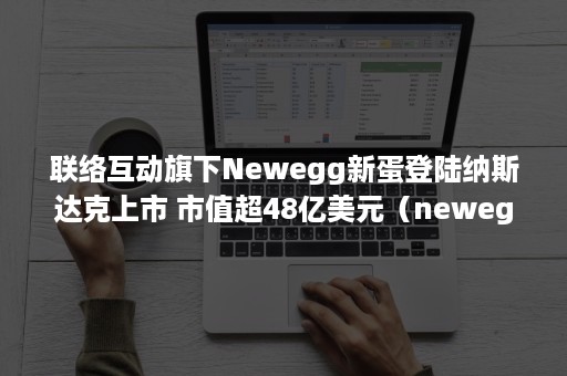 联络互动旗下Newegg新蛋登陆纳斯达克上市 市值超48亿美元（newegg新蛋网最新消息）