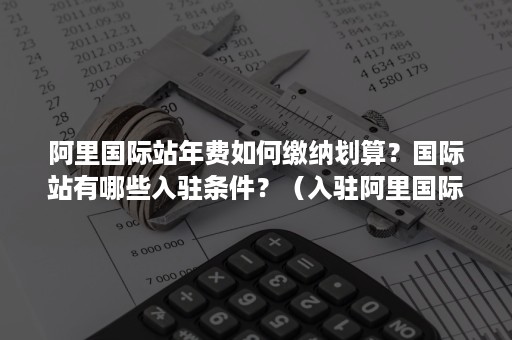 阿里国际站年费如何缴纳划算？国际站有哪些入驻条件？（入驻阿里国际站需要多少钱）