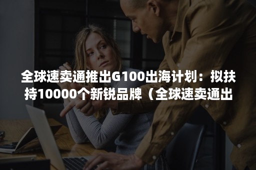 全球速卖通推出G100出海计划：拟扶持10000个新锐品牌（全球速卖通出海战略推介会）