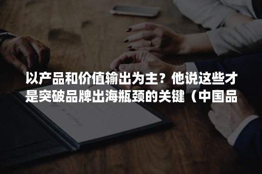 以产品和价值输出为主？他说这些才是突破品牌出海瓶颈的关键（中国品牌价值）