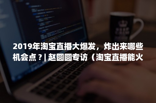 2019年淘宝直播大爆发，炸出来哪些机会点 ? | 赵圆圆专访（淘宝直播能火多久）