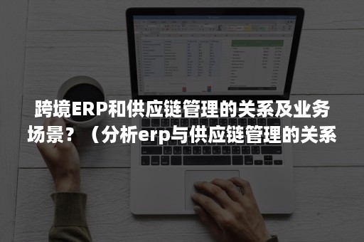 跨境ERP和供应链管理的关系及业务场景？（分析erp与供应链管理的关系）