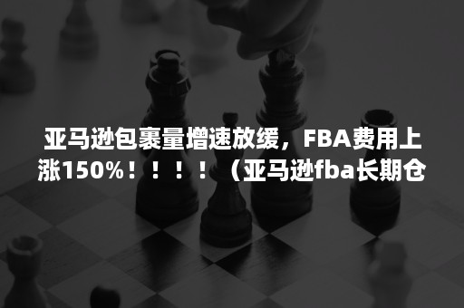 亚马逊包裹量增速放缓，FBA费用上涨150%！！！！（亚马逊fba长期仓储费）