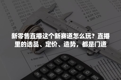 新零售直播这个新赛道怎么玩？直播里的选品、定价、造势，都是门道