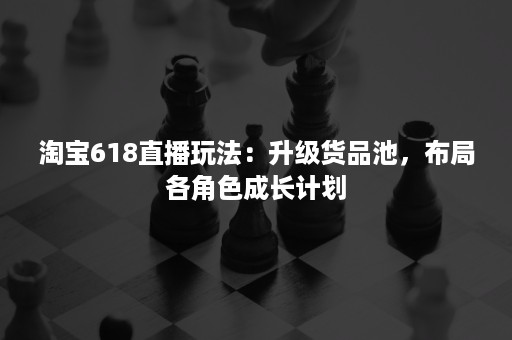 淘宝618直播玩法：升级货品池，布局各角色成长计划