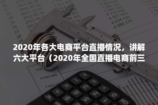 2020年各大电商平台直播情况，讲解六大平台（2020年全国直播电商前三名的地区）