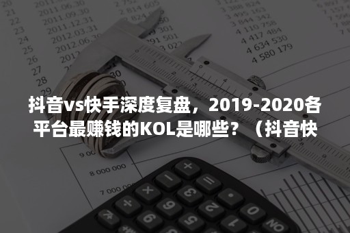 抖音vs快手深度复盘，2019-2020各平台最赚钱的KOL是哪些？（抖音快手2020年数据研究报告）