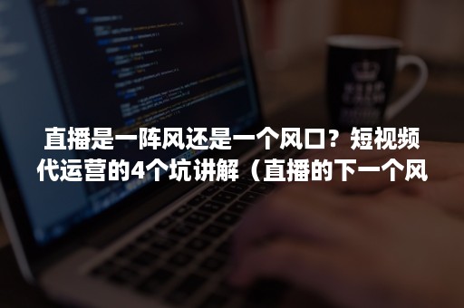 直播是一阵风还是一个风口？短视频代运营的4个坑讲解（直播的下一个风口是定制）