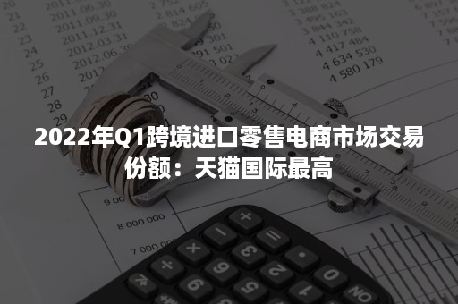 2022年Q1跨境进口零售电商市场交易份额：天猫国际最高