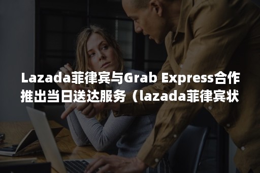 Lazada菲律宾与Grab Express合作推出当日送达服务（lazada菲律宾状况）