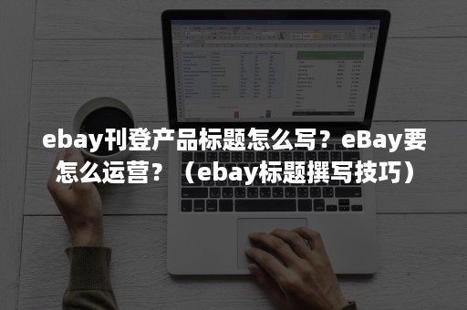 ebay刊登产品标题怎么写？eBay要怎么运营？（ebay标题撰写技巧）