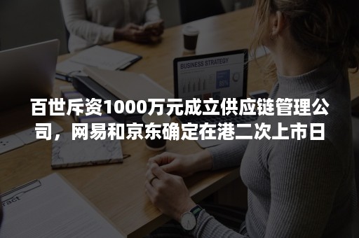 百世斥资1000万元成立供应链管理公司，网易和京东确定在港二次上市日期