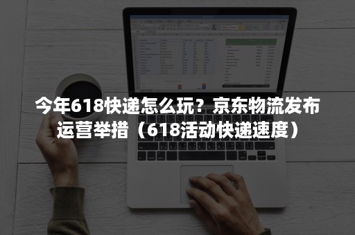 今年618快递怎么玩？京东物流发布运营举措（618活动快递速度）